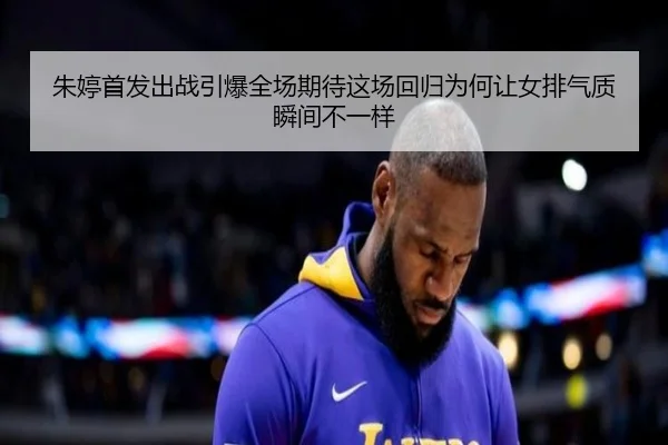 朱婷首发出战引爆全场期待这场回归为何让女排气质瞬间不一样